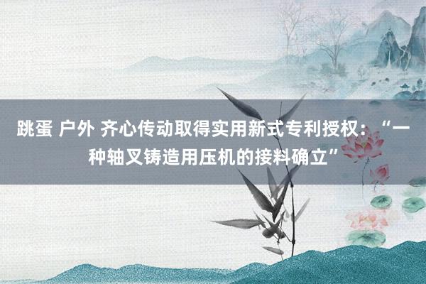 跳蛋 户外 齐心传动取得实用新式专利授权：“一种轴叉铸造用压机的接料确立”