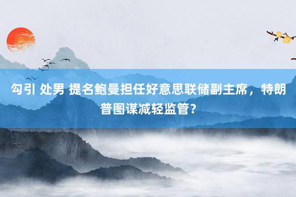 勾引 处男 提名鲍曼担任好意思联储副主席，特朗普图谋减轻监管？