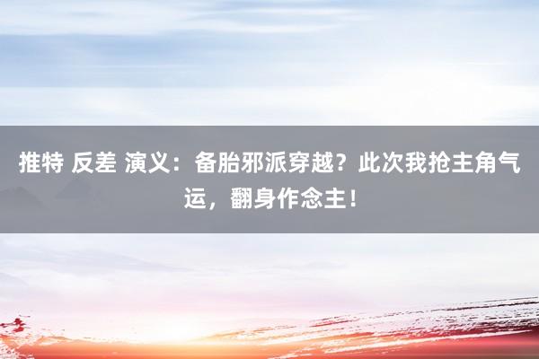 推特 反差 演义：备胎邪派穿越？此次我抢主角气运，翻身作念主！