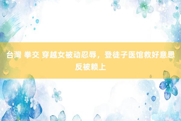 台灣 拳交 穿越女被动忍辱，登徒子医馆救好意思反被赖上