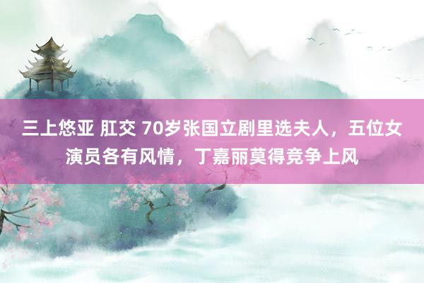 三上悠亚 肛交 70岁张国立剧里选夫人,五位女演员各有风情,丁嘉丽莫得竞争上风