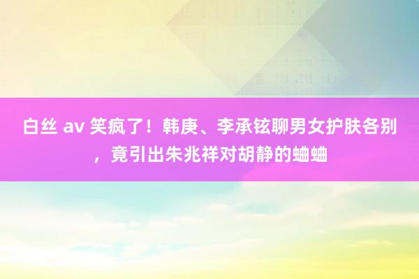 白丝 av 笑疯了！韩庚、李承铉聊男女护肤各别，竟引出朱兆祥对胡静的蛐蛐