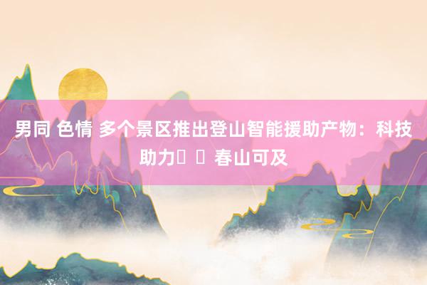男同 色情 多个景区推出登山智能援助产物:科技助力 春山可及