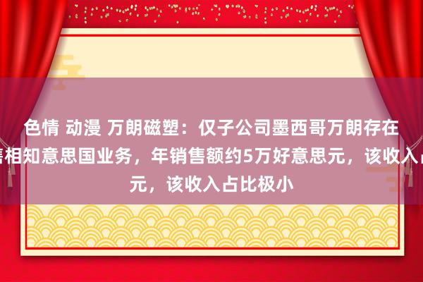 色情 动漫 万朗磁塑:仅子公司墨西哥万朗存在径直销售相知意思国业务,年销售额约5万好意思元,该收入占比极小