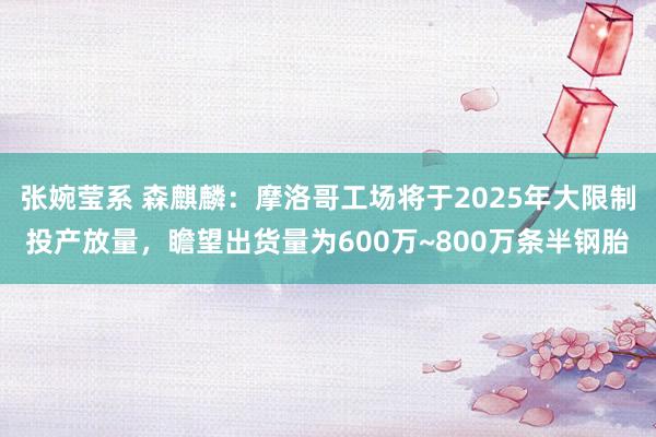 张婉莹系 森麒麟：摩洛哥工场将于2025年大限制投产放量，瞻望出货量为600万~800万条半钢胎