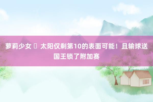 萝莉少女 ☹太阳仅剩第10的表面可能!且输球送国王锁了附加赛