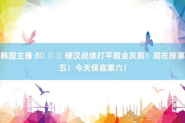 韩国主播 🌊硬汉战绩打平掘金灰熊！现在排第五！今天保底第六！