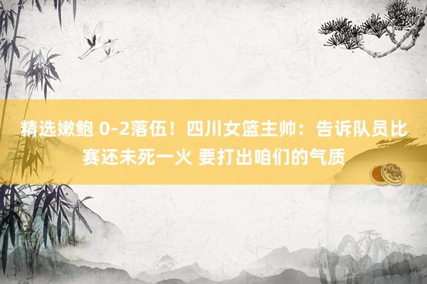 精选嫩鲍 0-2落伍!四川女篮主帅:告诉队员比赛还未死一火 要打出咱们的气质
