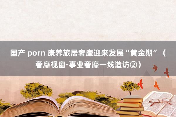 国产 porn 康养旅居奢靡迎来发展“黄金期”（奢靡视窗·事业奢靡一线造访②）