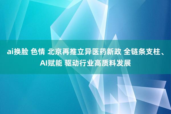 ai换脸 色情 北京再推立异医药新政 全链条支柱、AI赋能 驱动行业高质料发展