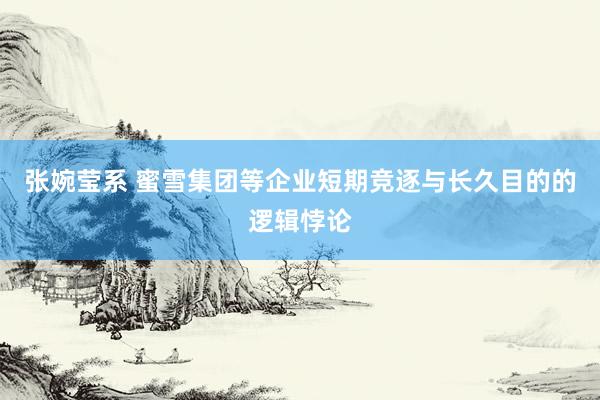 张婉莹系 蜜雪集团等企业短期竞逐与长久目的的逻辑悖论