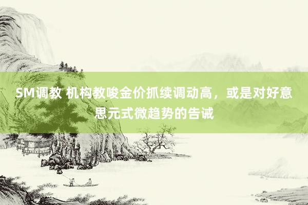 SM调教 机构教唆金价抓续调动高,或是对好意思元式微趋势的告诫