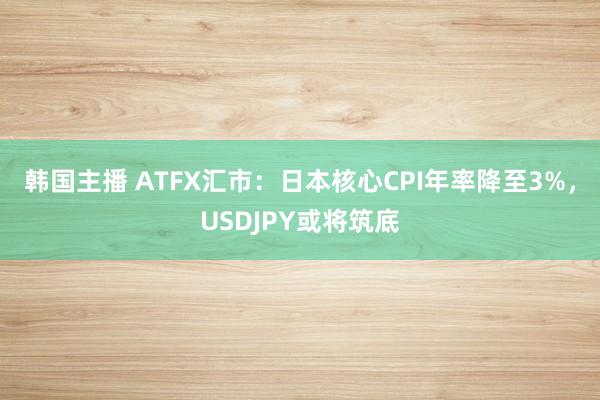 韩国主播 ATFX汇市:日本核心CPI年率降至3%,USDJPY或将筑底