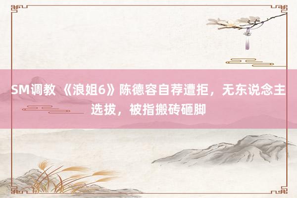 SM调教 《浪姐6》陈德容自荐遭拒,无东说念主选拔,被指搬砖砸脚