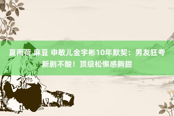 夏雨荷 麻豆 申敏儿金宇彬10年默契:男友狂夸新剧不酸!顶级松懈感齁甜