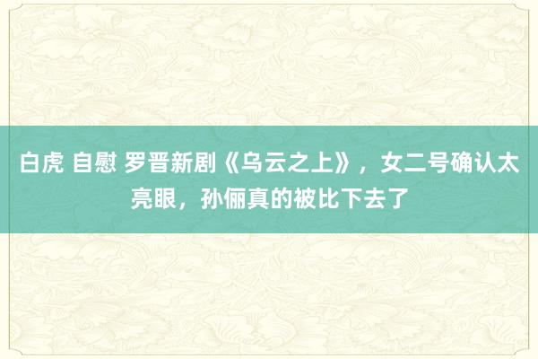 白虎 自慰 罗晋新剧《乌云之上》,女二号确认太亮眼,孙俪真的被比下去了