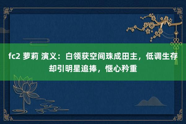 fc2 萝莉 演义：白领获空间珠成田主，低调生存却引明星追捧，惬心矜重