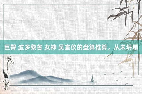 巨臀 波多黎各 女神 吴宣仪的盘算推算，从未坍塌