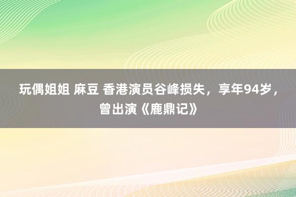 玩偶姐姐 麻豆 香港演员谷峰损失,享年94岁,曾出演《鹿鼎记》