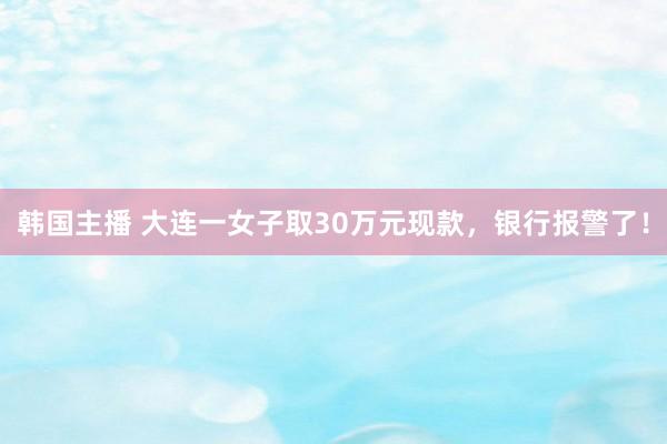 韩国主播 大连一女子取30万元现款,银行报警了!