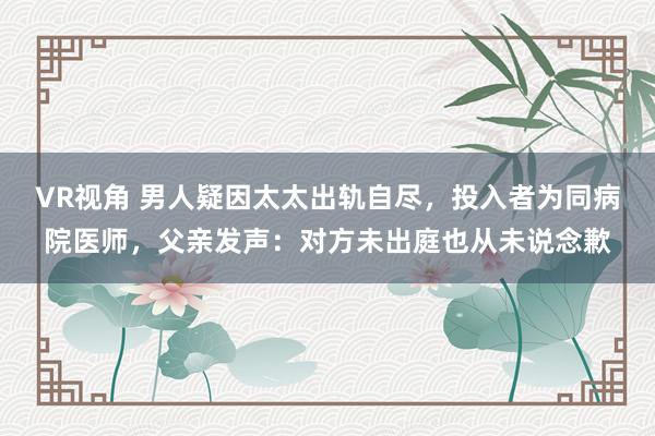 VR视角 男人疑因太太出轨自尽，投入者为同病院医师，父亲发声：对方未出庭也从未说念歉