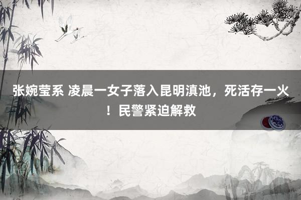 张婉莹系 凌晨一女子落入昆明滇池，死活存一火！民警紧迫解救