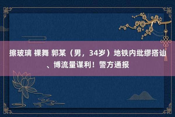 擦玻璃 裸舞 郭某（男，34岁）地铁内纰缪搭讪、博流量谋利！警方通报