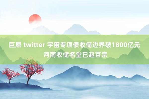 巨屌 twitter 宇宙专项债收储边界破1800亿元 河南收储名堂已超百宗
