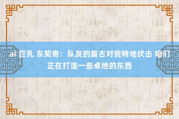 ai 巨乳 东契奇:队友的复古对我特地伏击 咱们正在打造一些卓绝的东西