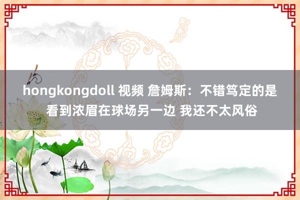 hongkongdoll 视频 詹姆斯:不错笃定的是 看到浓眉在球场另一边 我还不太风俗
