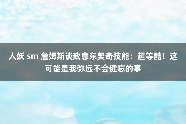 人妖 sm 詹姆斯谈致意东契奇技能：超等酷！这可能是我弥远不会健忘的事