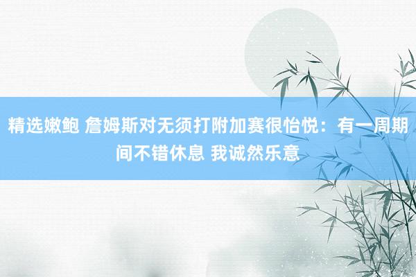 精选嫩鲍 詹姆斯对无须打附加赛很怡悦：有一周期间不错休息 我诚然乐意
