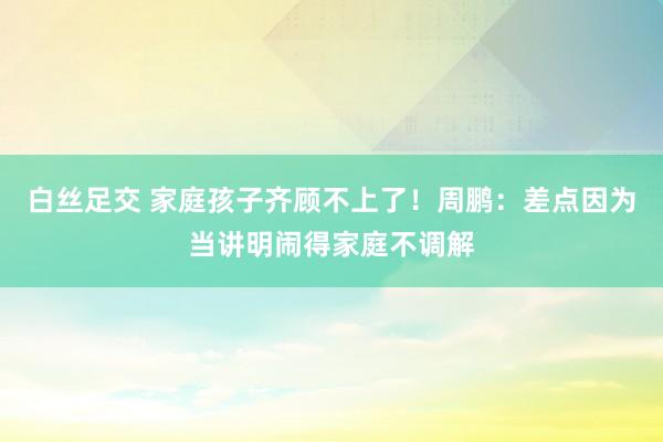 白丝足交 家庭孩子齐顾不上了！周鹏：差点因为当讲明闹得家庭不调解