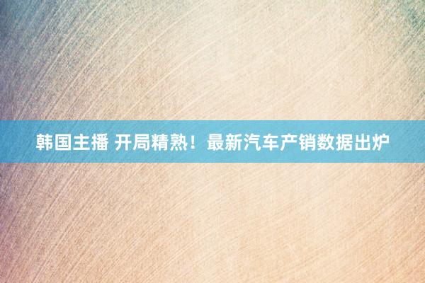 韩国主播 开局精熟!最新汽车产销数据出炉