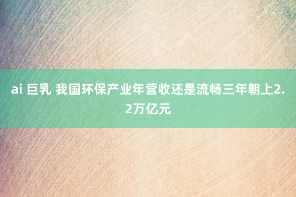 ai 巨乳 我国环保产业年营收还是流畅三年朝上2.2万亿元