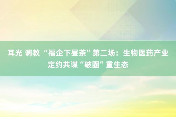耳光 调教 “福企下昼茶”第二场：生物医药产业定约共谋“破圈”重生态