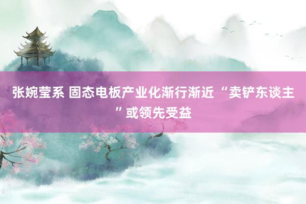 张婉莹系 固态电板产业化渐行渐近 “卖铲东谈主”或领先受益