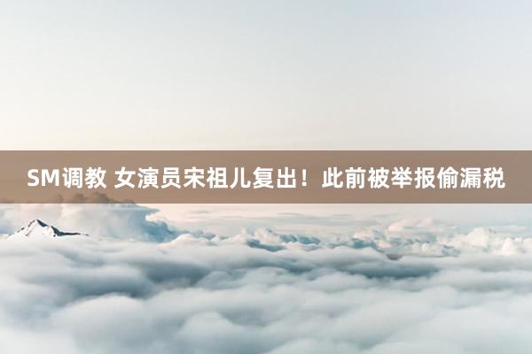 SM调教 女演员宋祖儿复出!此前被举报偷漏税