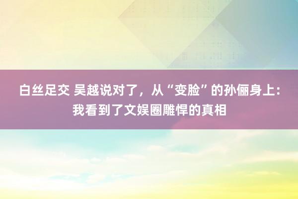 白丝足交 吴越说对了,从“变脸”的孙俪身上:我看到了文娱圈雕悍的真相