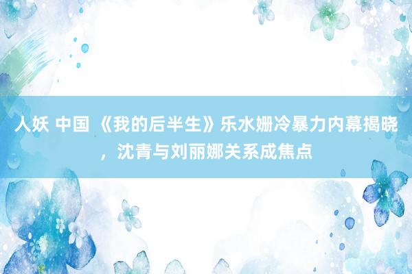 人妖 中国 《我的后半生》乐水姗冷暴力内幕揭晓，沈青与刘丽娜关系成焦点