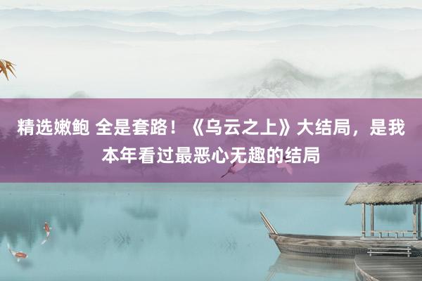 精选嫩鲍 全是套路！《乌云之上》大结局，是我本年看过最恶心无趣的结局