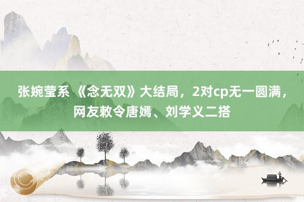 张婉莹系 《念无双》大结局，2对cp无一圆满，网友敕令唐嫣、刘学义二搭