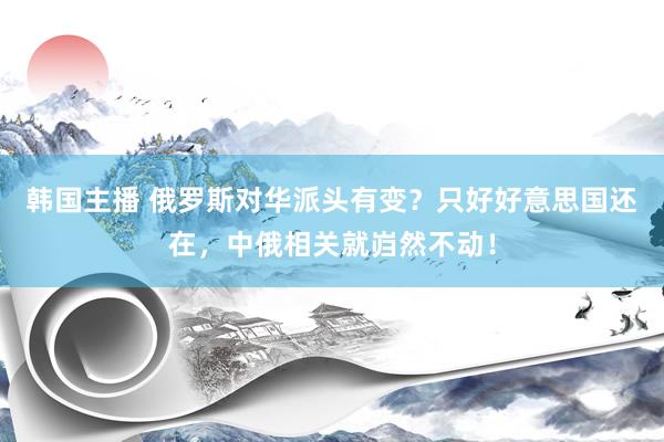韩国主播 俄罗斯对华派头有变?只好好意思国还在,中俄相关就岿然不动!