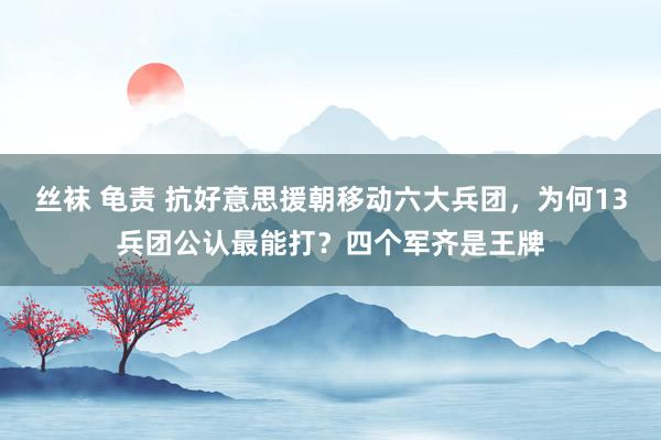 丝袜 龟责 抗好意思援朝移动六大兵团，为何13兵团公认最能打？四个军齐是王牌