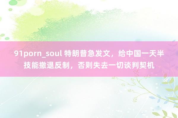 91porn_soul 特朗普急发文,给中国一天半技能撤退反制,否则失去一切谈判契机