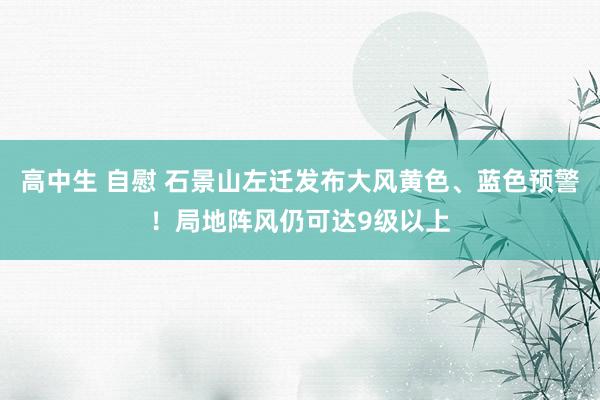 高中生 自慰 石景山左迁发布大风黄色、蓝色预警！局地阵风仍可达9级以上
