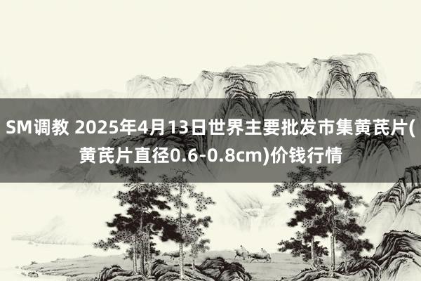 SM调教 2025年4月13日世界主要批发市集黄芪片(黄芪片直径0.6-0.8cm)价钱行情
