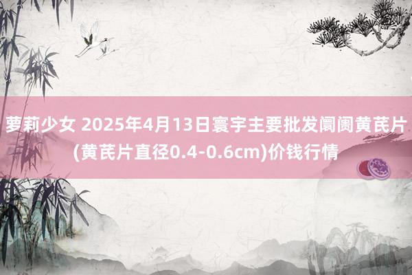 萝莉少女 2025年4月13日寰宇主要批发阛阓黄芪片(黄芪片直径0.4-0.6cm)价钱行情
