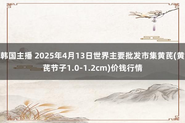 韩国主播 2025年4月13日世界主要批发市集黄芪(黄芪节子1.0-1.2cm)价钱行情