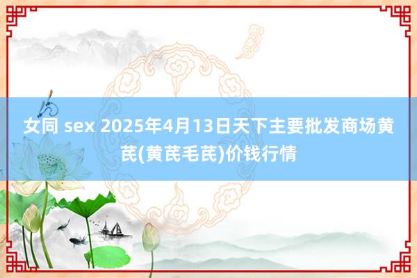 女同 sex 2025年4月13日天下主要批发商场黄芪(黄芪毛芪)价钱行情